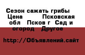 Сезон сажать грибы! › Цена ­ 900 - Псковская обл., Псков г. Сад и огород » Другое   